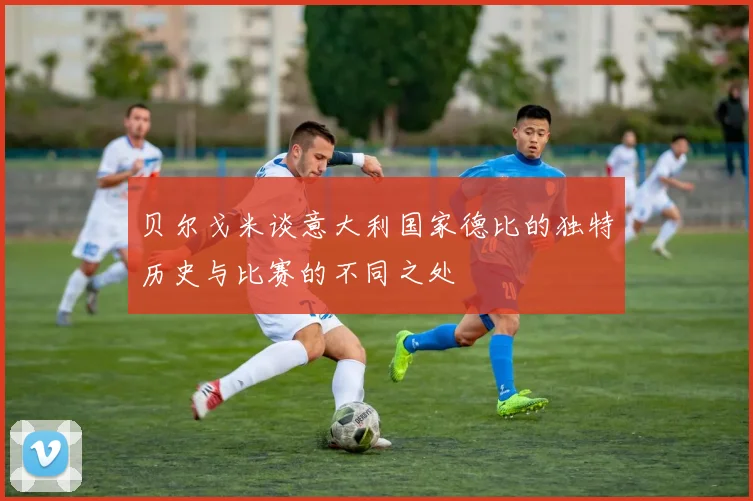 贝尔戈米谈意大利国家德比的独特历史与比赛的不同之处