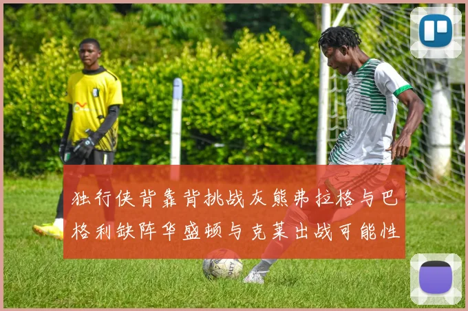 独行侠背靠背挑战灰熊弗拉格与巴格利缺阵华盛顿与克莱出战可能性微小