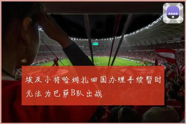 埃及小将哈姆扎回国办理手续暂时无法为巴萨B队出战
