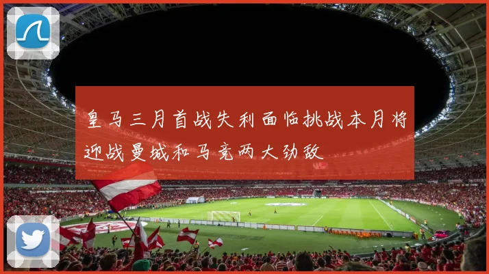 皇马三月首战失利面临挑战本月将迎战曼城和马竞两大劲敌