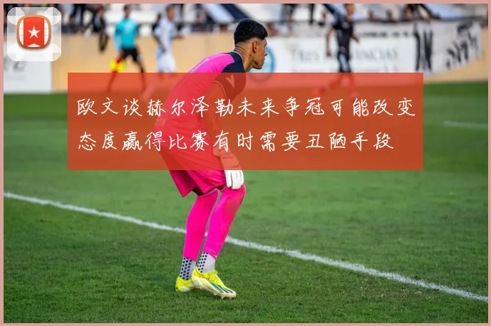 欧文谈赫尔泽勒未来争冠可能改变态度赢得比赛有时需要丑陋手段
