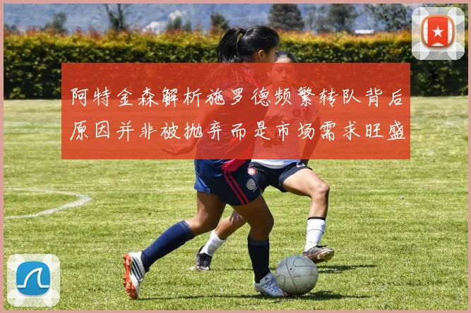 阿特金森解析施罗德频繁转队背后原因并非被抛弃而是市场需求旺盛