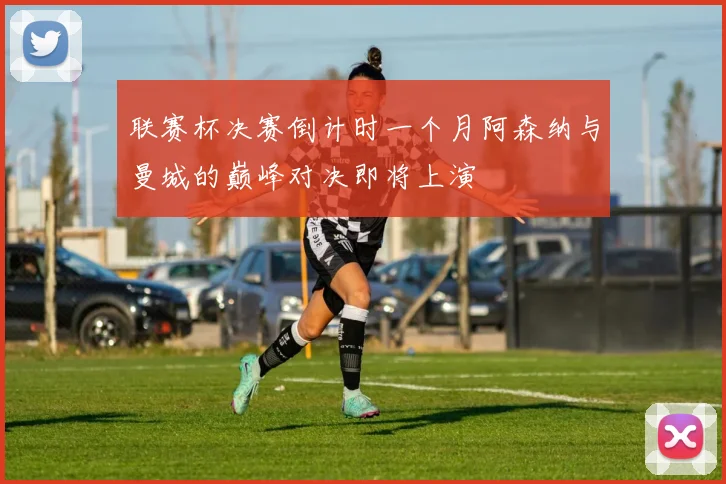 联赛杯决赛倒计时一个月阿森纳与曼城的巅峰对决即将上演