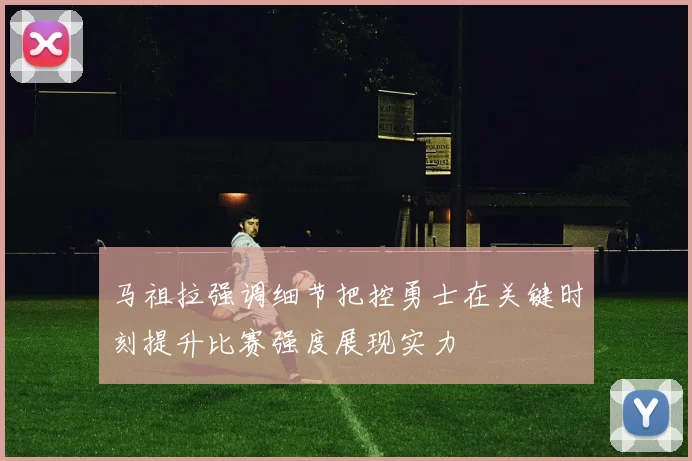 马祖拉强调细节把控勇士在关键时刻提升比赛强度展现实力