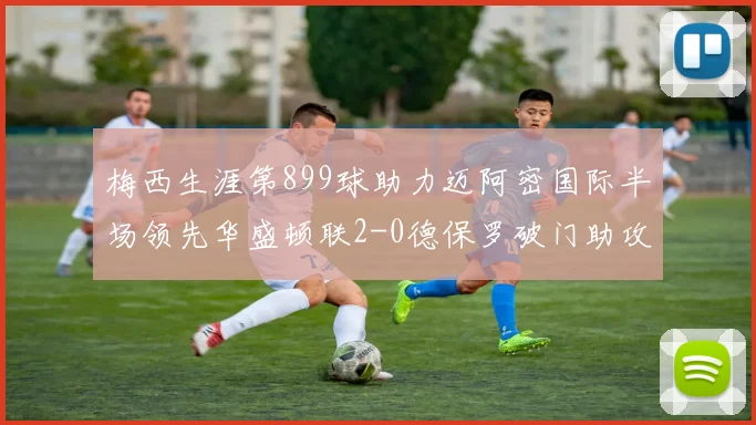 梅西生涯第899球助力迈阿密国际半场领先华盛顿联2-0德保罗破门助攻