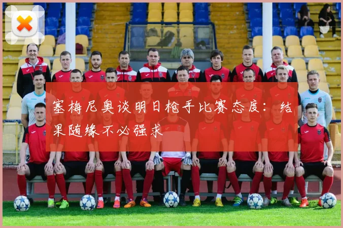 塞梅尼奥谈明日枪手比赛态度：结果随缘不必强求