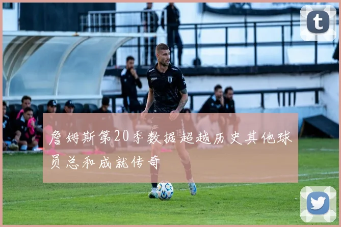 詹姆斯第20季数据超越历史其他球员总和成就传奇