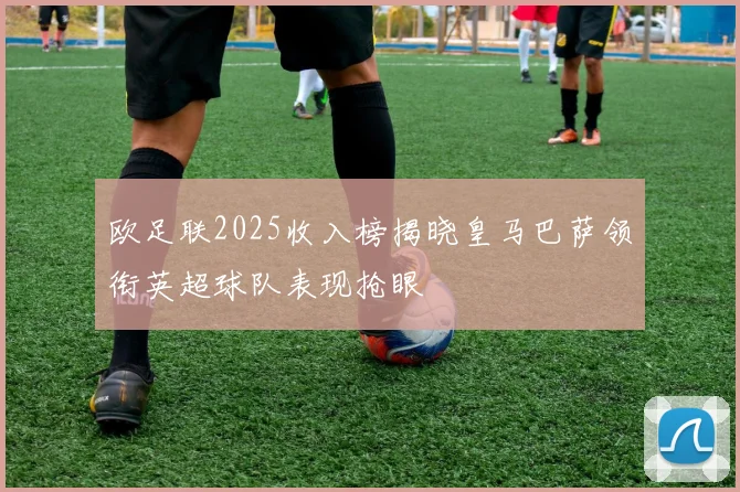 欧足联2025收入榜揭晓皇马巴萨领衔英超球队表现抢眼