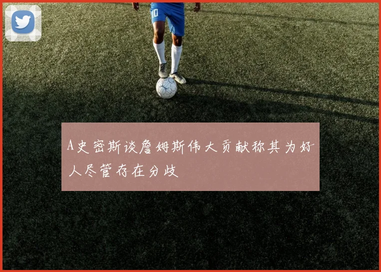 A史密斯谈詹姆斯伟大贡献称其为好人尽管存在分歧