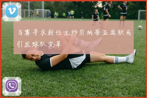 马赛寻求新任主帅贝纳蒂亚离职或引发球队变革