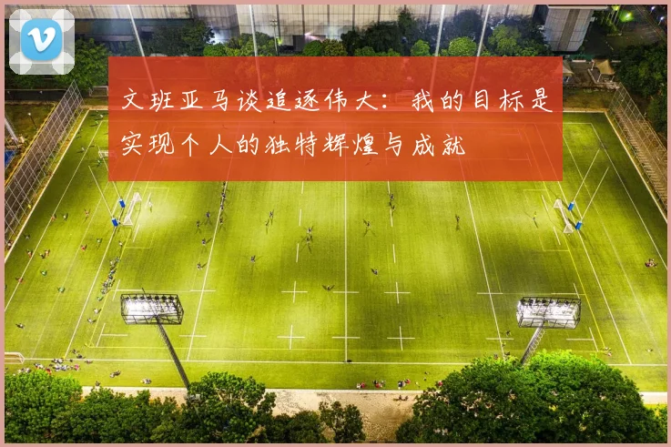 文班亚马谈追逐伟大：我的目标是实现个人的独特辉煌与成就