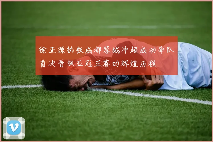 徐正源执教成都蓉城冲超成功率队首次晋级亚冠正赛的辉煌历程