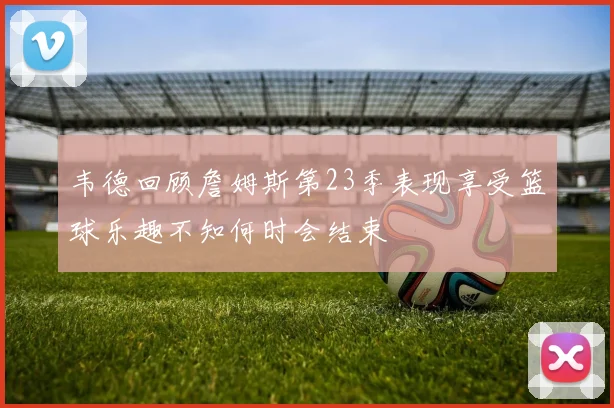 韦德回顾詹姆斯第23季表现享受篮球乐趣不知何时会结束