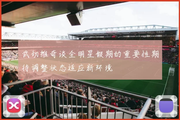 武切维奇谈全明星假期的重要性期待调整状态适应新环境
