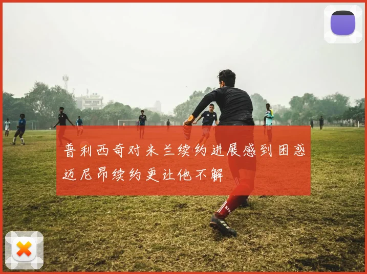普利西奇对米兰续约进展感到困惑迈尼昂续约更让他不解