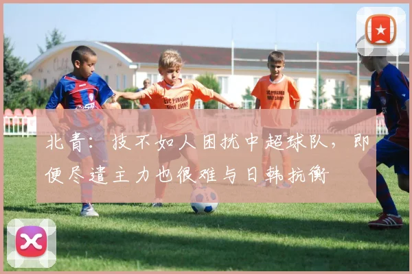 北青：技不如人困扰中超球队，即便尽遣主力也很难与日韩抗衡