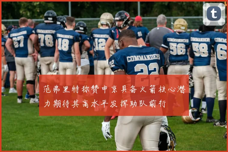 范弗里特称赞申京具备火箭核心潜力期待其高水平发挥助队前行