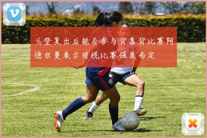 戈登复出后能否参与背靠背比赛阿德尔曼表示将视比赛强度而定