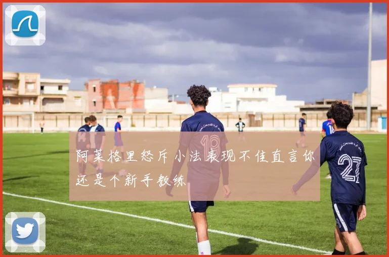 阿莱格里怒斥小法表现不佳直言你还是个新手教练