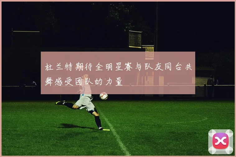 杜兰特期待全明星赛与队友同台共舞感受团队的力量