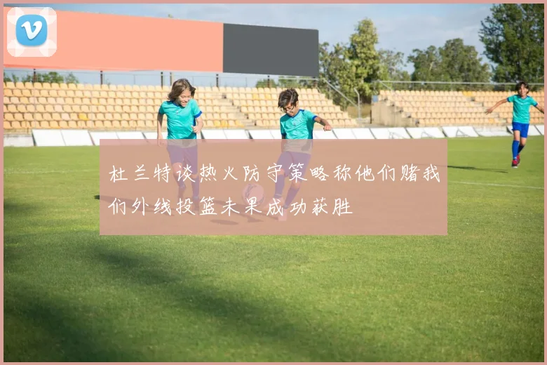 杜兰特谈热火防守策略称他们赌我们外线投篮未果成功获胜