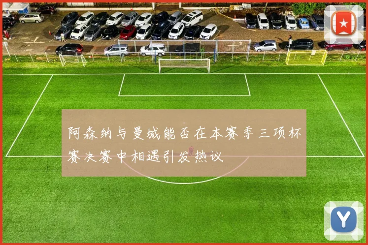 阿森纳与曼城能否在本赛季三项杯赛决赛中相遇引发热议