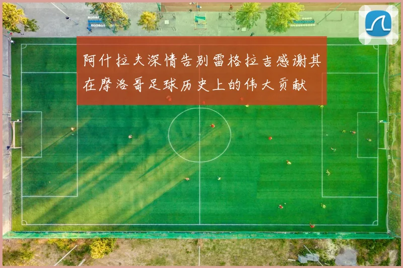 阿什拉夫深情告别雷格拉吉感谢其在摩洛哥足球历史上的伟大贡献
