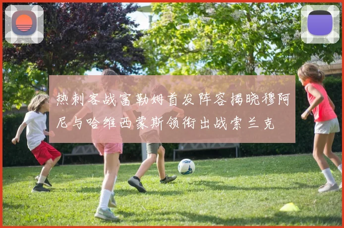 热刺客战富勒姆首发阵容揭晓穆阿尼与哈维西蒙斯领衔出战索兰克