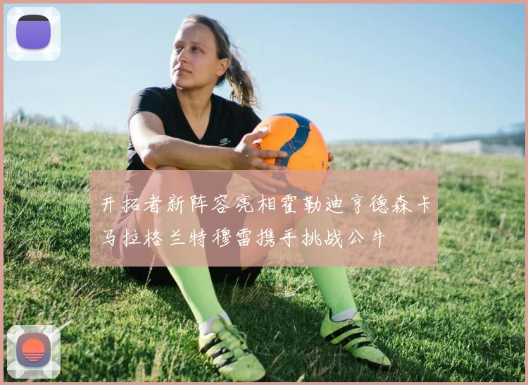 开拓者新阵容亮相霍勒迪亨德森卡马拉格兰特穆雷携手挑战公牛